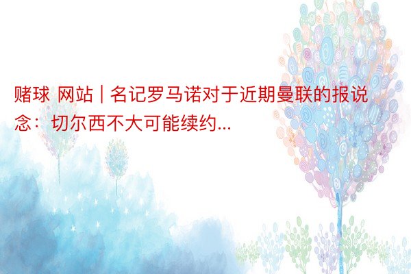 赌球 网站 | 名记罗马诺对于近期曼联的报说念:切尔西不大可能续约...