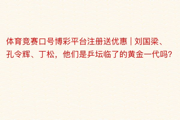 体育竞赛口号博彩平台注册送优惠 | 刘国梁、孔令辉、丁松，他们是乒坛临了的黄金一代吗？