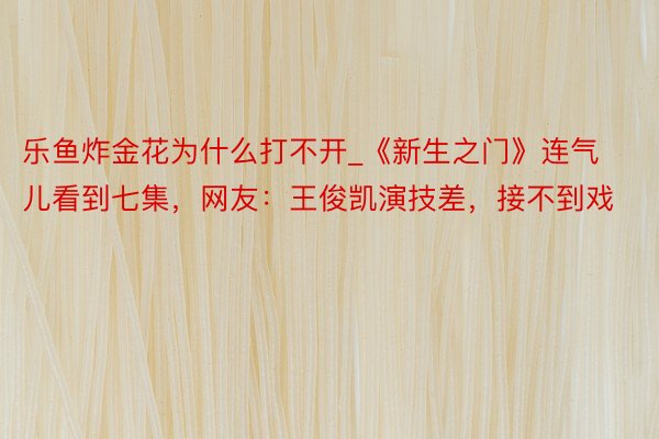 乐鱼炸金花为什么打不开_《新生之门》连气儿看到七集，网友：王俊凯演技差，接不到戏