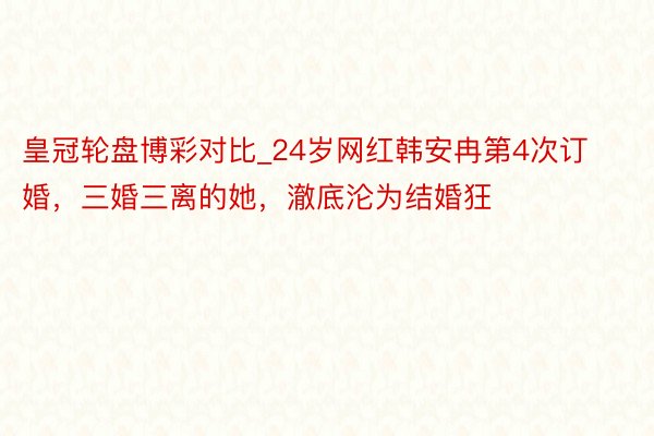 皇冠轮盘博彩对比_24岁网红韩安冉第4次订婚，三婚三离的她，澈底沦为结婚狂