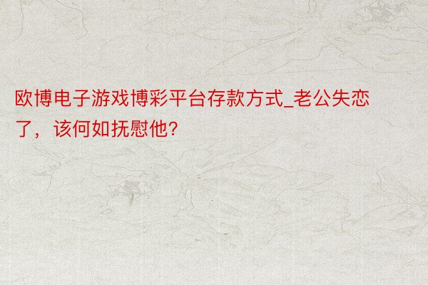欧博电子游戏博彩平台存款方式_老公失恋了，该何如抚慰他？